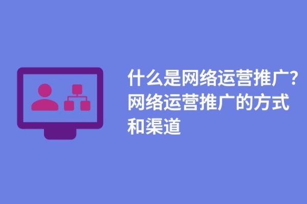 什么是網(wǎng)絡(luò)運營推廣？網(wǎng)絡(luò)運營推廣的方式和渠道