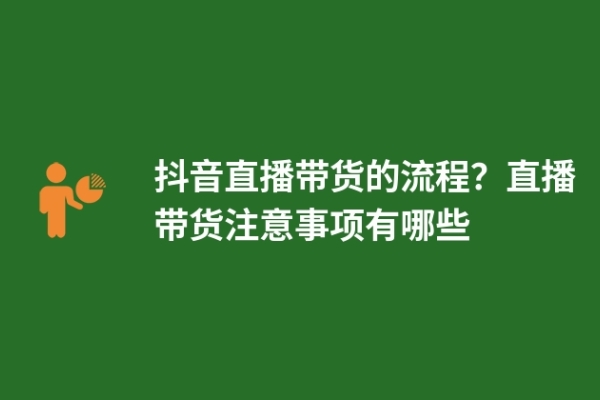 抖音直播帶貨的流程？直播帶貨注意事項有哪些